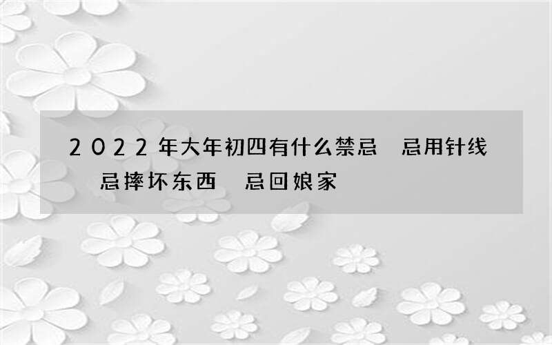2022年大年初四有什么禁忌 忌用针线 忌摔坏东西 忌回娘家